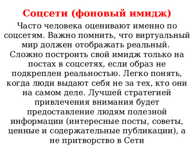 Соцсети (фоновый имидж)  Часто человека оценивают именно по соцсетям. Важно помнить, что виртуальный мир должен отображать реальный. Сложно построить свой имидж только на постах в соцсетях, если образ не подкреплен реальностью. Легко понять, когда люди выдают себя не за тех, кто они на самом деле. Лучшей стратегией привлечения внимания будет предоставление людям полезной информации (интересные посты, советы, ценные и содержательные публикации), а не притворство в Сети 