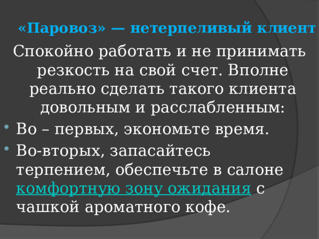 «Паровоз» — нетерпеливый клиент  Спокойно работать и не принимать резкость на свой счет. Вполне реально сделать такого клиента довольным и расслабленным: Во – первых, экономьте время. Во-вторых, запасайтесь терпением, обеспечьте в салоне  комфортную зону ожидания  с чашкой ароматного кофе. 