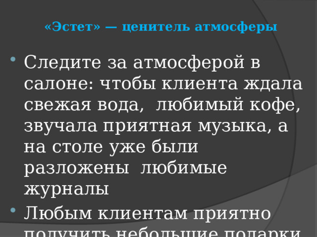 «Эстет» — ценитель атмосферы   Следите за атмосферой в салоне: чтобы клиента ждала свежая вода, любимый кофе, звучала приятная музыка, а на столе уже были разложены любимые журналы Любым клиентам приятно получить небольшие подарки, а тем более эстетам 