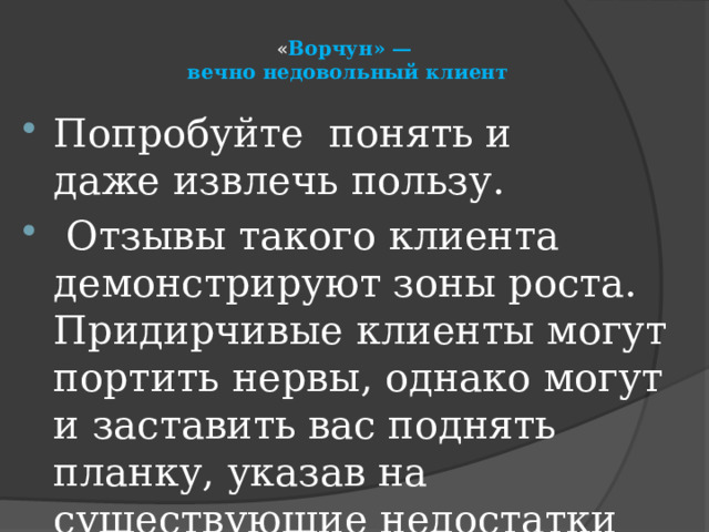« Ворчун» —  вечно недовольный клиент   Попробуйте понять и даже извлечь пользу.   Отзывы такого клиента демонстрируют зоны роста. Придирчивые клиенты могут портить нервы, однако могут и заставить вас поднять планку, указав на существующие недостатки 
