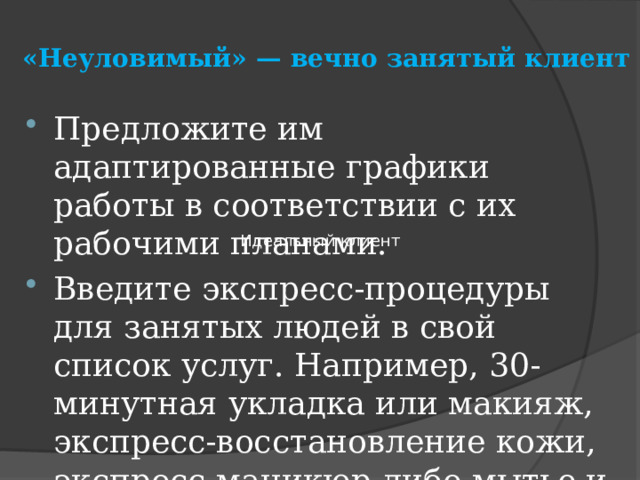 «Неуловимый» — вечно занятый клиент   Предложите им адаптированные графики работы в соответствии с их рабочими планами. Введите экспресс-процедуры для занятых людей в свой список услуг. Например, 30-минутная укладка или макияж, экспресс-восстановление кожи, экспресс-маникюр либо мытье и сушка головы.  Идеальный клиент 