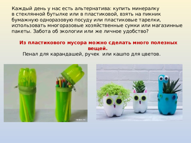 Каждый день у нас есть альтернатива: купить минералку в стеклянной бутылке или в пластиковой, взять на пикник бумажную одноразовую посуду или пластиковые тарелки, использовать многоразовые хозяйственные сумки или магазинные пакеты. Забота об экологии или же личное удобство? Из пластикового мусора можно сделать много полезных вещей. Пенал для карандашей, ручек или кашпо для цветов. 