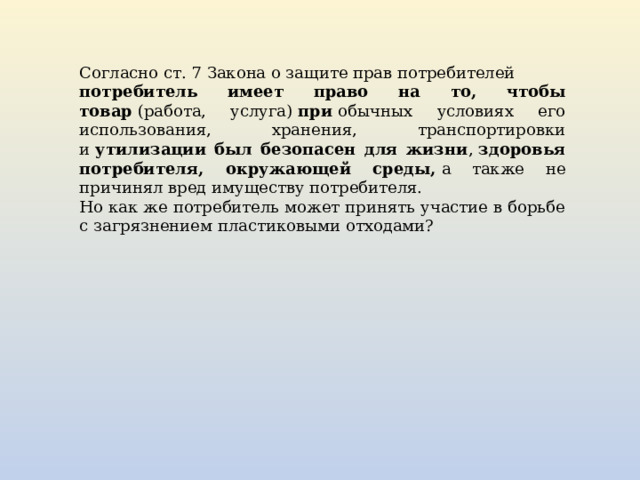 Согласно ст. 7 Закона о защите прав потребителей  потребитель имеет право на то, чтобы товар  (работа, услуга)  при  обычных условиях его использования, хранения, транспортировки и  утилизации был безопасен для жизни ,  здоровья потребителя, окружающей среды,  а также не причинял вред имуществу потребителя. Но как же потребитель может принять участие в борьбе с загрязнением пластиковыми отходами? 