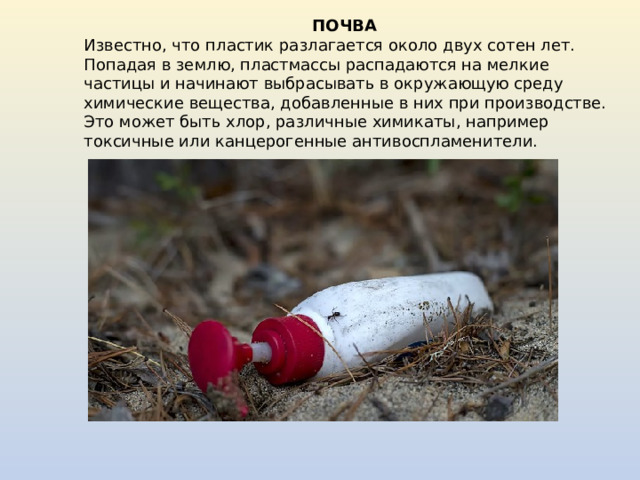 ПОЧВА Известно, что пластик разлагается около двух сотен лет. Попадая в землю, пластмассы распадаются на мелкие частицы и начинают выбрасывать в окружающую среду химические вещества, добавленные в них при производстве. Это может быть хлор, различные химикаты, например токсичные или канцерогенные антивоспламенители. 