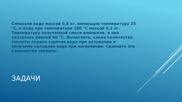 Смешали воду массой 0,8 кг, имеющую температуру 25 °С, и воду при температуре 100 °С массой 0,2 кг. Температуру полученной смеси измерили, и она оказалась равной 40 °С. Вычислите, какое количество теплоты отдала горячая вода при остывании и получила холодная вода при нагревании. Сравните эти количества теплоты. Задачи 