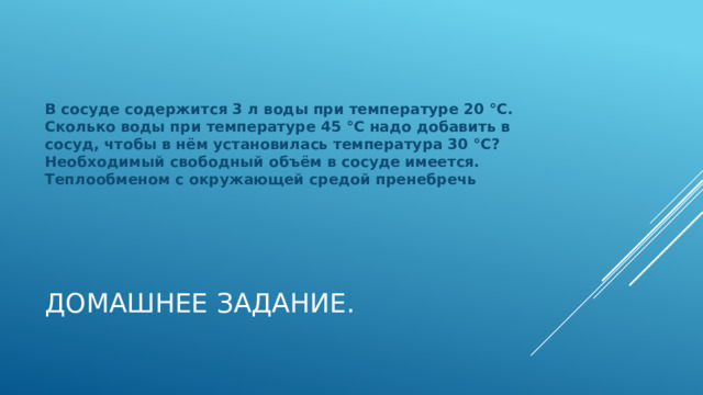 В сосуде содержится 3 л воды при температуре 20 °С. Сколько воды при температуре 45 °С надо добавить в сосуд, чтобы в нём установилась температура 30 °С? Необходимый свободный объём в сосуде имеется. Теплообменом с окружающей средой пренебречь Домашнее задание. 