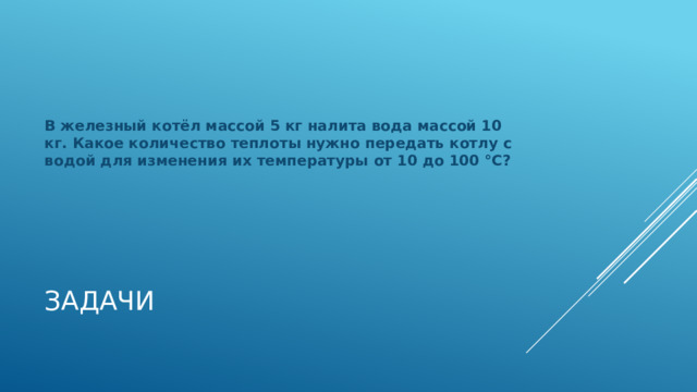 В железный котёл массой 5 кг налита вода массой 10 кг. Какое количество теплоты нужно передать котлу с водой для изменения их температуры от 10 до 100 °С? Задачи 