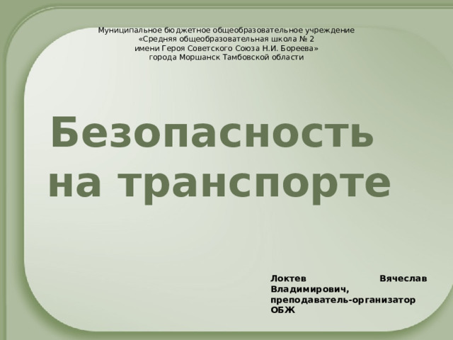 Муниципальное бюджетное общеобразовательное учреждение «Средняя общеобразовательная школа № 2 имени Героя Советского Союза Н.И. Бореева» города Моршанск Тамбовской области Безопасность  на транспорте Локтев Вячеслав Владимирович, преподаватель-организатор ОБЖ 