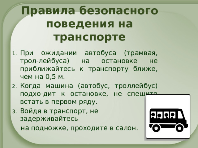 Правила безопасного поведения на транспорте При ожидании автобуса (трамвая, трол-лейбуса) на остановке не приближайтесь к транспорту ближе, чем на 0,5 м. Когда машина (автобус, троллейбус) подхо-дит к остановке, не спешите встать в первом ряду. Войдя в транспорт, не задерживайтесь  на подножке, проходите в салон.   