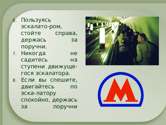 Пользуясь эскалато-ром, стойте справа, держась за поручни. Никогда не садитесь на ступени движуще-гося эскалатора. Если вы спешите, двигайтесь по эска-латору спокойно, держась за поручни   