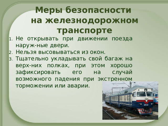Меры безопасности  на железнодорожном транспорте Не открывать при движении поезда наруж-ные двери. Нельзя высовываться из окон. Тщательно укладывать свой багаж на верх-них полках, при этом хорошо зафиксировать его на случай возможного падения при экстренном торможении или аварии.   