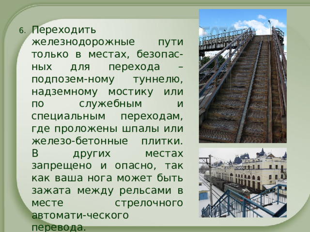 Переходить железнодорожные пути только в местах, безопас-ных для перехода – подпозем-ному туннелю, надземному мостику или по служебным и специальным переходам, где проложены шпалы или железо-бетонные плитки. В других местах запрещено и опасно, так как ваша нога может быть зажата между рельсами в месте стрелочного автомати-ческого перевода. 