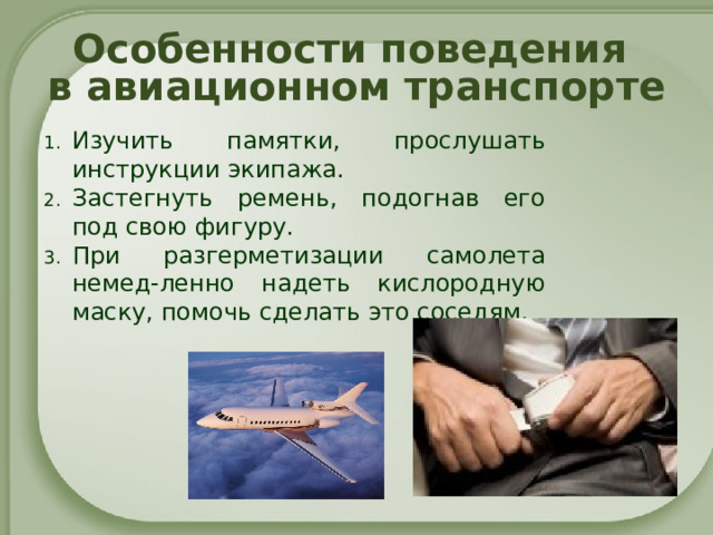 Особенности поведения  в авиационном транспорте Изучить памятки, прослушать инструкции экипажа. Застегнуть ремень, подогнав его под свою фигуру. При разгерметизации самолета немед-ленно надеть кислородную маску, помочь сделать это соседям.       