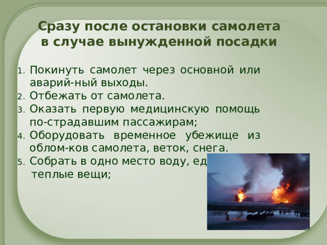 Сразу после остановки самолета  в случае вынужденной посадки   Покинуть самолет через основной или аварий-ный выходы. Отбежать от самолета. Оказать первую медицинскую помощь по-страдавшим пассажирам; Оборудовать временное убежище из облом-ков самолета, веток, снега. Собрать в одно место воду, еду,  теплые вещи;   
