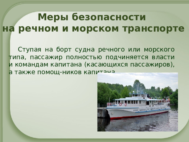 Меры безопасности  на речном и морском транспорте Ступая на борт судна речного или морского типа, пассажир полностью подчиняется власти и командам капитана (касающихся пассажиров), а также помощ-ников капитана.    