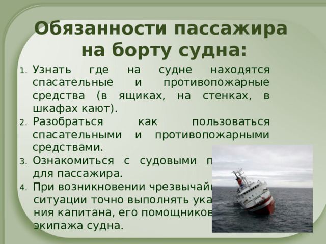 Обязанности пассажира  на борту судна: Узнать где на судне находятся спасательные и противопожарные средства (в ящиках, на стенках, в шкафах кают). Разобраться как пользоваться спасательными и противопожарными средствами. Ознакомиться с судовыми памятками для пассажира. При возникновении чрезвычайной  ситуации точно выполнять указа-  ния капитана, его помощников и  экипажа судна. 