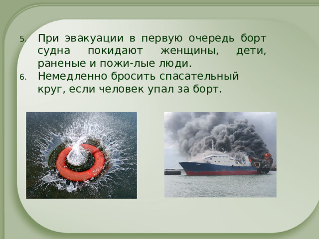 При эвакуации в первую очередь борт судна покидают женщины, дети, раненые и пожи-лые люди.  Немедленно бросить спасательный круг, если человек упал за борт.   