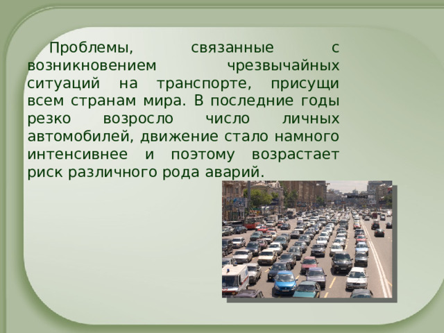 Проблемы, связанные с возникновением чрезвычайных ситуаций на транспорте, присущи всем странам мира. В последние годы резко возросло число личных автомобилей, движение стало намного интенсивнее и поэтому возрастает риск различного рода аварий. 