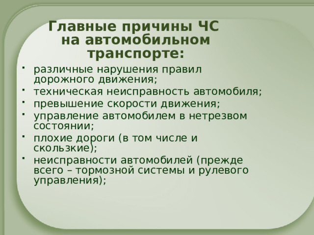 Главные причины ЧС на автомобильном транспорте: различные нарушения правил дорожного движения; техническая неисправность автомобиля; превышение скорости движения; управление автомобилем в нетрезвом состоянии; плохие дороги (в том числе и скользкие); неисправности автомобилей (прежде всего – тормозной системы и рулевого управления); 