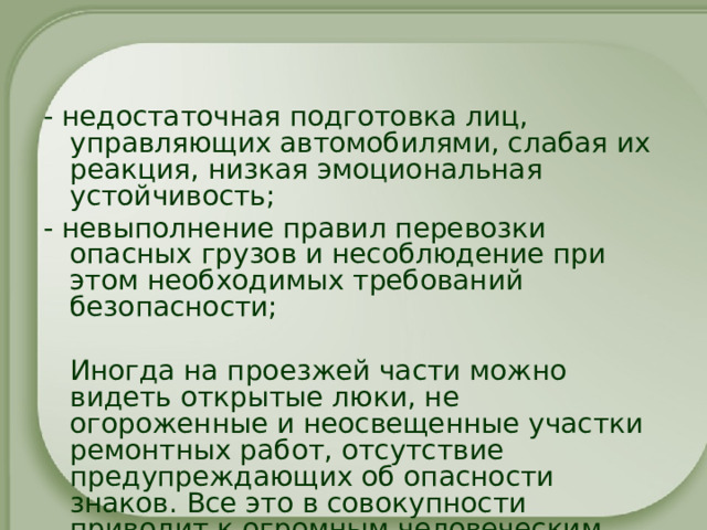 - недостаточная подготовка лиц, управляющих автомобилями, слабая их реакция, низкая эмоциональная устойчивость; - невыполнение правил перевозки опасных грузов и несоблюдение при этом необходимых требований безопасности;  Иногда на проезжей части можно видеть открытые люки, не огороженные и неосвещенные участки ремонтных работ, отсутствие предупреждающих об опасности знаков. Все это в совокупности приводит к огромным человеческим потерям. 