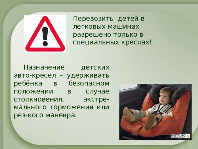 Перевозить детей в легковых машинах разрешено только в специальных креслах! Назначение детских авто-кресел – удерживать ребёнка в безопасном положении в случае столкновения, экстре-мального торможения или рез-кого маневра. 