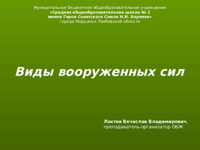 Муниципальное бюджетное общеобразовательное учреждение «Средняя общеобразовательная школа № 2 имени Героя Советского Союза Н.И. Бореева» города Моршанск Тамбовской области Виды вооруженных сил Локтев Вячеслав Владимирович , преподаватель-организатор ОБЖ   