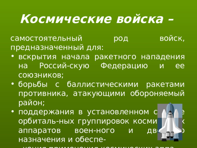 Космические войска – самостоятельный род войск, предназначенный для: вскрытия начала ракетного нападения на Россий-скую Федерацию и ее союзников; борьбы с баллистическими ракетами противника, атакующими обороняемый район; поддержания в установленном составе орбиталь-ных группировок космических аппаратов воен-ного и двойного назначения и обеспе-  чения применения космических аппа-  ратов по целевому назначению;  