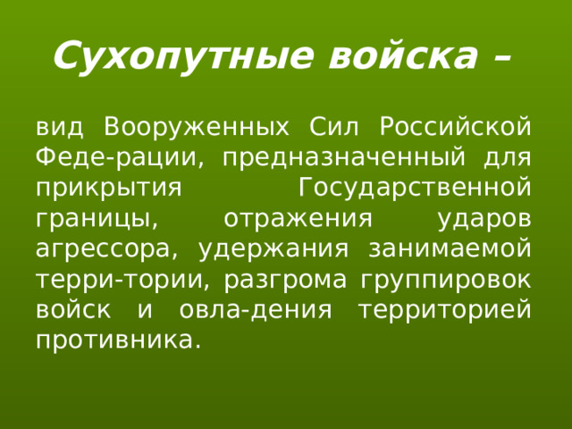 Сухопутные войска – вид Вооруженных Сил Российской Феде-рации, предназначенный для прикрытия Государственной границы, отражения ударов агрессора, удержания занимаемой терри-тории, разгрома группировок войск и овла-дения территорией противника. 