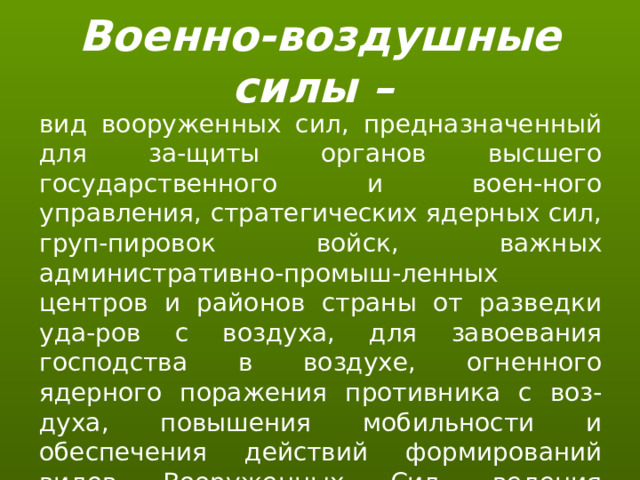 Военно-воздушные силы – вид вооруженных сил, предназначенный для за-щиты органов высшего государственного и воен-ного управления, стратегических ядерных сил, груп-пировок войск, важных административно-промыш-ленных центров и районов страны от разведки уда-ров с воздуха, для завоевания господства в воздухе, огненного ядерного поражения противника с воз-духа, повышения мобильности и обеспечения действий формирований видов Вооруженных Сил, ведения комплексной разведки и выполнения специальных задач. 