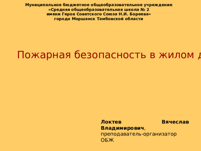 Муниципальное бюджетное общеобразовательное учреждение «Средняя общеобразовательная школа № 2 имени Героя Советского Союза Н.И. Бореева» города Моршанск Тамбовской области  Пожарная безопасность в жилом доме Локтев Вячеслав Владимирович , преподаватель-организатор ОБЖ 
