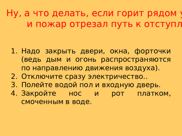 Ну, а что делать, если горит рядом у соседей,  и пожар отрезал путь к отступлению? Надо закрыть двери, окна, форточки (ведь дым и огонь распространяются по направлению движения воздуха). Отключите сразу электричество.. Полейте водой пол и входную дверь. Закройте нос и рот платком, смоченным в воде. 
