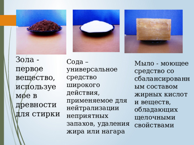 Зола - первое вещество, используемое в древности для стирки Сода – универсальное средство широкого действия, применяемое для нейтрализации неприятных запахов, удаления жира или нагара Мыло - моющее средство со сбалансированным составом жирных кислот и веществ, обладающих щелочными свойствами 