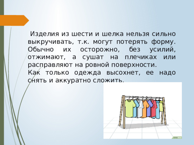  Изделия из шести и шелка нельзя сильно выкручивать, т.к. могут потерять форму. Обычно их осторожно, без усилий, отжимают, а сушат на плечиках или расправляют на ровной поверхности. Как только одежда высохнет, ее надо снять и аккуратно сложить. 