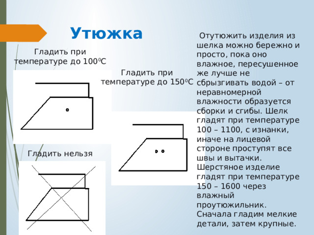 Утюжка  Отутюжить изделия из шелка можно бережно и просто, пока оно влажное, пересушенное же лучше не сбрызгивать водой – от неравномерной влажности образуется сборки и сгибы. Шелк гладят при температуре 100 – 1100, с изнанки, иначе на лицевой стороне проступят все швы и вытачки. Шерстяное изделие гладят при температуре 150 – 1600 через влажный проутюжильник. Сначала гладим мелкие детали, затем крупные. Гладить при температуре до 100 0 С Гладить при температуре до 150 0 С Гладить нельзя 