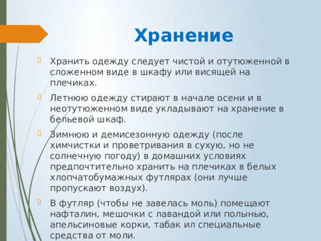 Хранение Хранить одежду следует чистой и отутюженной в сложенном виде в шкафу или висящей на плечиках. Летнюю одежду стирают в начале осени и в неотутюженном виде укладывают на хранение в бельевой шкаф. Зимнюю и демисезонную одежду (после химчистки и проветривания в сухую, но не солнечную погоду) в домашних условиях предпочтительно хранить на плечиках в белых хлопчатобумажных футлярах (они лучше пропускают воздух). В футляр (чтобы не завелась моль) помещают нафталин, мешочки с лавандой или полынью, апельсиновые корки, табак ил специальные средства от моли. 