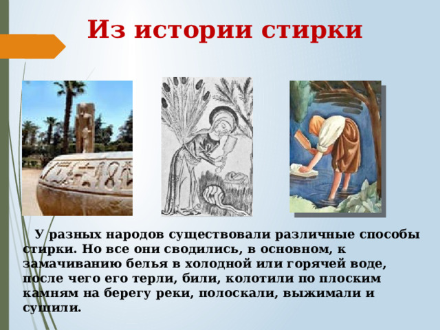 Из истории стирки  У разных народов существовали различные способы стирки. Но все они сводились, в основном, к замачиванию белья в холодной или горячей воде, после чего его терли, били, колотили по плоским камням на берегу реки, полоскали, выжимали и сушили. 