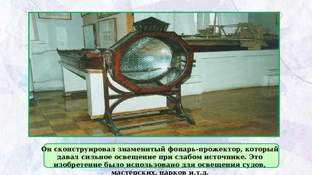 Он сконструировал знаменитый фонарь-прожектор, который давал сильное освещение при слабом источнике. Это изобретение было использовано для освещения судов, мастерских, парков и.т.д. 
