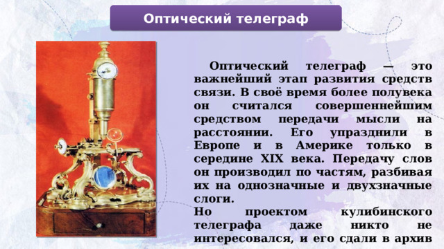 Оптический телеграф  Оптический телеграф — это важнейший этап развития средств связи. В своё время более полувека он считался совершеннейшим средством передачи мысли на расстоянии. Его упразднили в Европе и в Америке только в середине XIX века. Передачу слов он производил по частям, разбивая их на однозначные и двухзначные слоги. Но проектом кулибинского телеграфа даже никто не интересовался, и его сдали в архив как курьезную игрушку. 