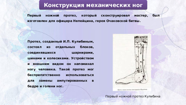 Конструкция механических ног Первый ножной протез, который сконструировал мастер, был изготовлен для офицера Непейцина, героя Очаковской битвы.  Протез, созданный И.П. Кулибиным, состоял из отдельных блоков, соединявшихся шарнирами, шинами и колесиками. Устройством и внешним видом он напоминал ногу человека. Такой протез мог беспрепятственно использоваться для замены ампутированных в бедре и голени ног. Первый ножной протез Кулибина 