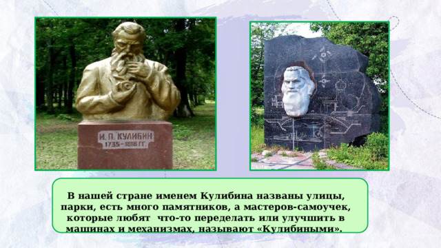 В нашей стране именем Кулибина названы улицы, парки, есть много памятников, а мастеров-самоучек, которые любят что-то переделать или улучшить в машинах и механизмах, называют «Кулибиными». 