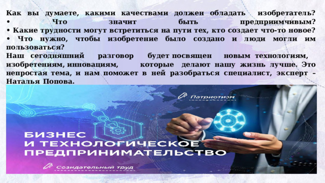 Как вы думаете, какими качествами должен обладать изобретатель?  • Что значит быть предприимчивым?  • Какие трудности могут встретиться на пути тех, кто создает что-то новое?  • Что нужно, чтобы изобретение было создано и люди могли им пользоваться?  Наш  сегодняшний  разговор  будет  посвящен новым  технологиям,  изобретениям,  инновациям,   которые делают  нашу  жизнь  лучше. Это  непростая тема, и нам поможет в  ней  разобраться  специалист,  эксперт  –  Наталья  Попова. Просмотр  видеоролика-интервью  с Натальей Поповой https://разговорыоважном.рф/img/404.jpg      