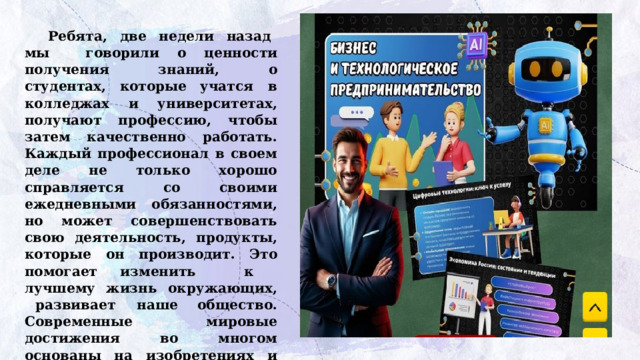 Ребята,  две  недели  назад  мы  говорили  о  ценности  получения  знаний,  о  студентах,  которые  учатся  в колледжах и университетах, получают профессию, чтобы затем качественно работать. Каждый профессионал в своем деле не только хорошо справляется со своими ежедневными обязанностями, но может совершенствовать свою деятельность,  продукты,  которые  он  производит.  Это  помогает изменить  к  лучшему  жизнь  окружающих,  развивает  наше общество. Современные мировые достижения во многом основаны на изобретениях и новых идеях наших соотечественников из прошлого. Например, слышали ли вы такое выражение: «Ну ты и Кулибин!»? 