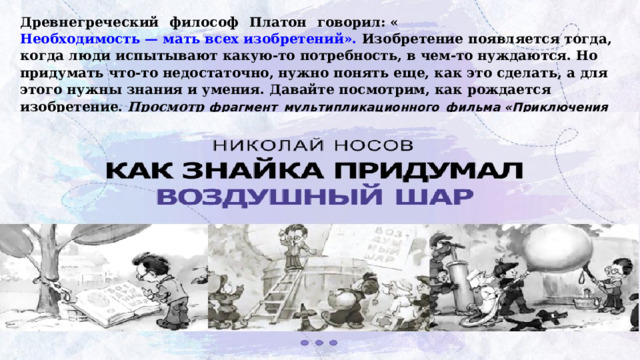 Древнегреческий  философ  Платон  говорил: « Необходимость — мать всех изобретений». Изобретение появляется тогда, когда люди испытывают какую-то потребность, в чем-то нуждаются. Но придумать что-то недостаточно, нужно понять еще, как это сделать, а для этого нужны знания и умения. Давайте посмотрим, как рождается изобретение. Просмотр  фрагмент  мультипликационного  фильма «Приключения  Незнайки  и  его  друзей »   
