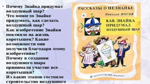 Почему  Знайка  придумал  воздушный  шар?  Что  помогло  Знайке  придумать,  как  сделать  воздушный шар?  Как изобретение Знайки повлияло на жизнь коротышек? Какие возможности они получили благодаря этому изобретению?  Почему в создании воздушного шара принимали участие все коротышки?  Из каких этапов состояло строительство воздушного шара? Можно ли было обойтись без какого-то из них?       