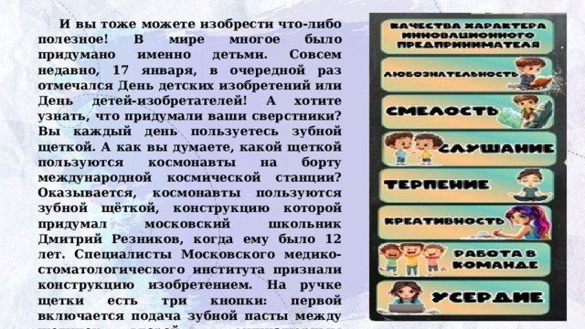 И вы тоже можете изобрести что-либо полезное! В мире многое было придумано именно детьми. Совсем недавно, 17 января, в очередной раз отмечался День детских изобретений или День  детей-изобретателей! А хотите узнать, что придумали ваши сверстники?  Вы каждый день пользуетесь зубной щеткой. А как вы думаете, какой щеткой пользуются космонавты на борту международной космической станции? Оказывается, космонавты пользуются зубной щёткой, конструкцию которой придумал московский школьник Дмитрий Резников, когда ему было 12 лет. Специалисты Московского медико- стоматологического института признали конструкцию изобретением. На ручке щетки есть три кнопки: первой включается подача зубной пасты между щетинок, второй – миниатюрным компрессором подается воздух, третья убирает в мусорную емкость отработанную пасту методом обратного всасывания.   
