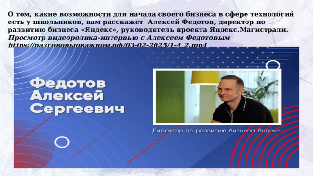 О том, какие возможности для начала своего бизнеса в сфере технологий есть у школьников, нам расскажет Алексей Федотов, директор по развитию бизнеса «Яндекс», руководитель проекта Яндекс.Магистрали. Просмотр видеоролика-интервью с Алексеем Федотовым https://разговорыоважном.рф/03-02-2025/1-4_2.mp4 