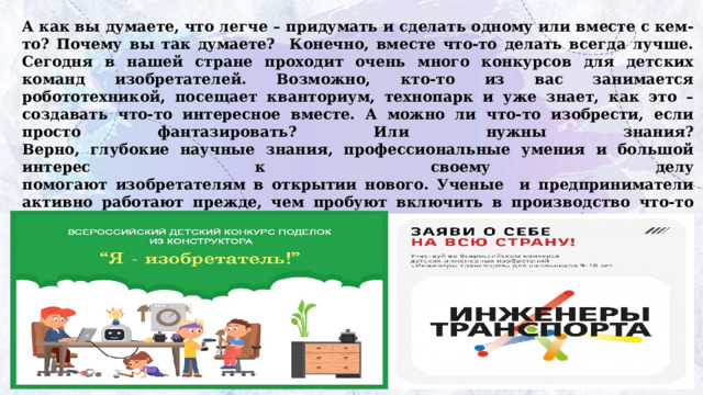 А как вы думаете, что легче – придумать и сделать одному или вместе с кем-то? Почему вы так думаете? Конечно, вместе что-то делать всегда лучше. Сегодня в нашей стране проходит очень много конкурсов для детских команд изобретателей. Возможно, кто-то из вас занимается робототехникой, посещает кванториум, технопарк и уже знает, как это – создавать что-то интересное вместе. А можно ли что-то изобрести, если просто фантазировать? Или нужны знания?  Верно, глубокие научные знания, профессиональные умения и большой интерес к своему делу  помогают изобретателям в открытии нового. Ученые и предприниматели активно работают прежде, чем пробуют включить в производство что-то новое, всегда взвешивают, всем ли поможет такое изобретение, не навредит ли, не изменит ли оно, к примеру, окружающий мир в худшую  сторону, не нарушит ли экологическую ситуацию. Поэтому что-то изобретать и пробовать – это очень ответственно и серьезно.   