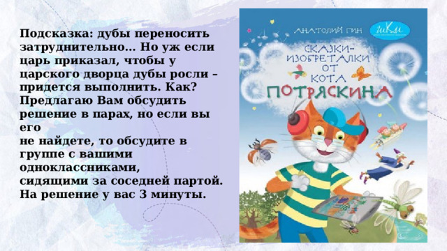 Подсказка: дубы переносить затруднительно... Но уж если  царь приказал, чтобы у царского дворца дубы росли –  придется выполнить. Как?  Предлагаю Вам обсудить решение в парах, но если вы его  не найдете, то обсудите в группе с вашими одноклассниками,  сидящими за соседней партой. На решение у вас 3 минуты. 