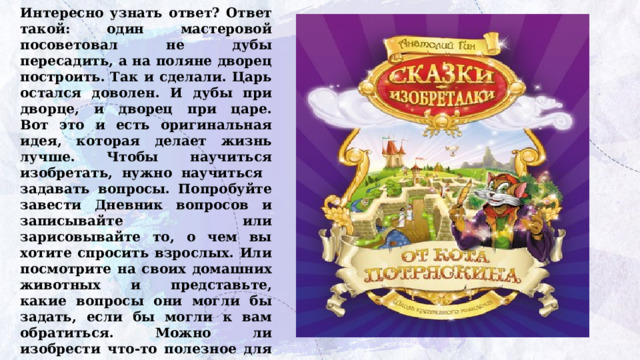 Интересно узнать ответ? Ответ такой: один мастеровой посоветовал не дубы пересадить, а на поляне дворец построить. Так и сделали. Царь остался доволен. И дубы при дворце, и дворец при царе.  Вот это и есть оригинальная идея, которая делает жизнь лучше. Чтобы научиться изобретать, нужно научиться задавать вопросы. Попробуйте завести Дневник вопросов и записывайте или зарисовывайте то, о чем вы хотите спросить взрослых. Или посмотрите на своих домашних животных и представьте, какие вопросы они могли бы задать, если бы могли к вам обратиться. Можно ли изобрести что-то полезное для наших питомцев, если поразмышлять над такими  вопросами? 