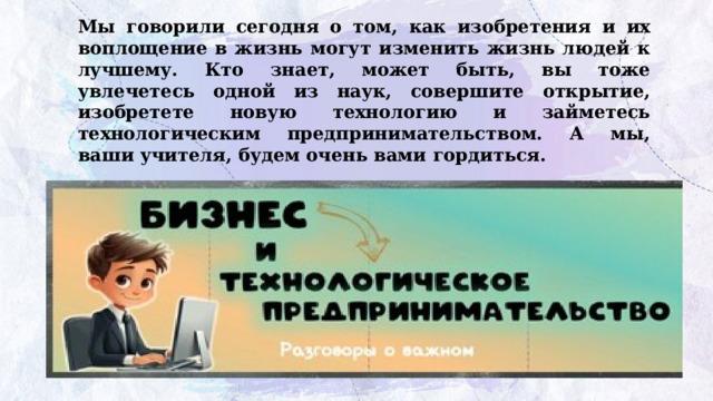Мы говорили сегодня о том, как изобретения и их воплощение в жизнь могут изменить жизнь людей к лучшему. Кто знает, может быть, вы тоже увлечетесь одной из наук, совершите открытие, изобретете новую технологию и займетесь технологическим предпринимательством. А мы, ваши учителя, будем очень вами гордиться. 